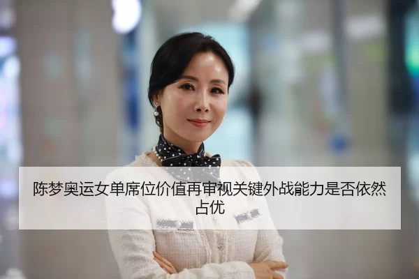陈梦奥运女单席位价值再审视关键外战能力是否依然占优