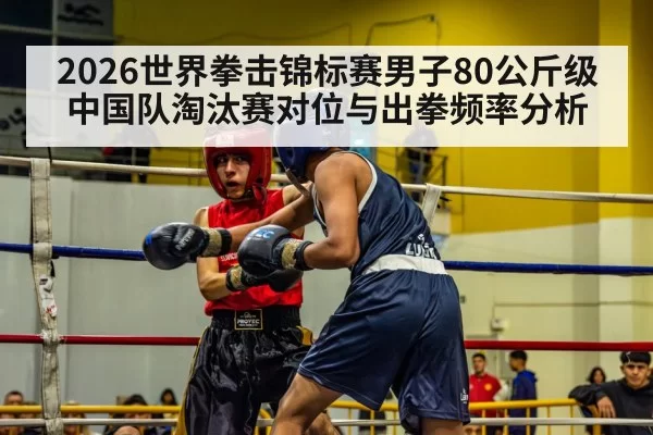 2026世界拳击锦标赛男子80公斤级中国队淘汰赛对位与出拳频率分析 - Yabo